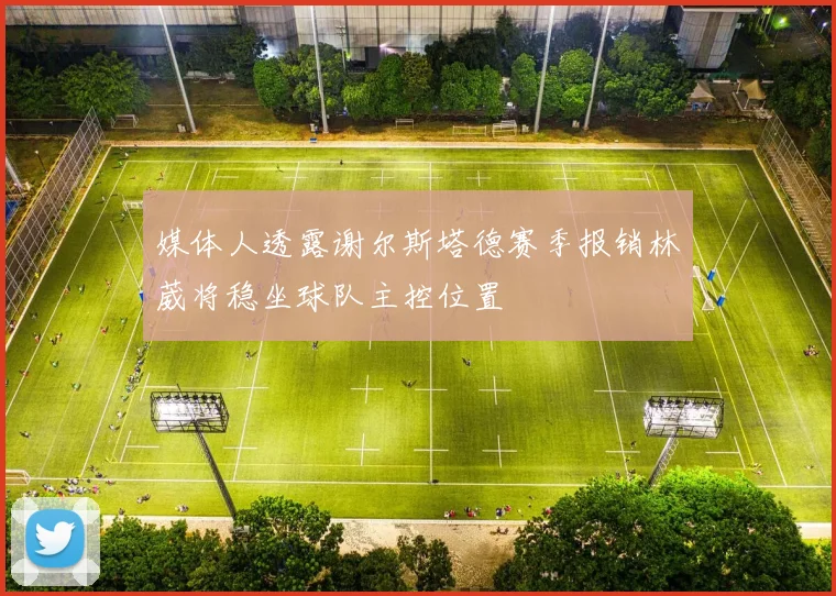 媒体人透露谢尔斯塔德赛季报销林葳将稳坐球队主控位置