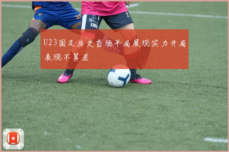 U23国足历史首场平局展现实力开局表现不算差