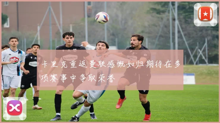 卡里克重返曼联感慨如归期待在多项赛事中争取荣誉