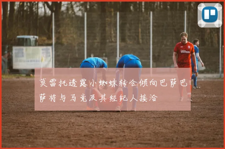 莫雷托透露小蜘蛛转会倾向巴萨巴萨将与马竞及其经纪人接洽