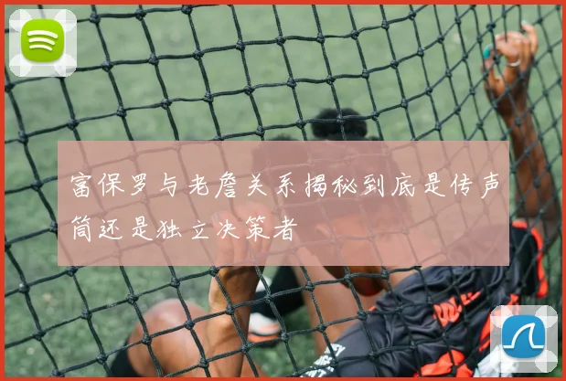 富保罗与老詹关系揭秘到底是传声筒还是独立决策者