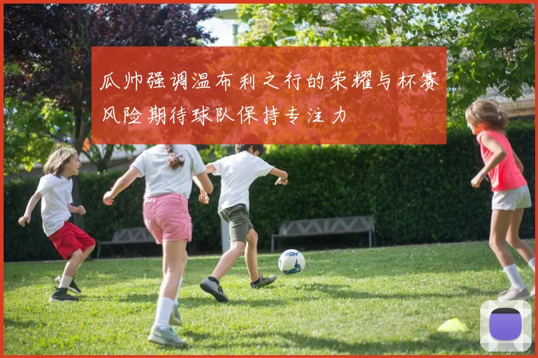 瓜帅强调温布利之行的荣耀与杯赛风险期待球队保持专注力