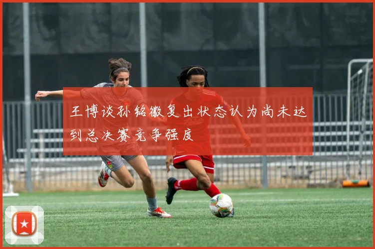 王博谈孙铭徽复出状态认为尚未达到总决赛竞争强度