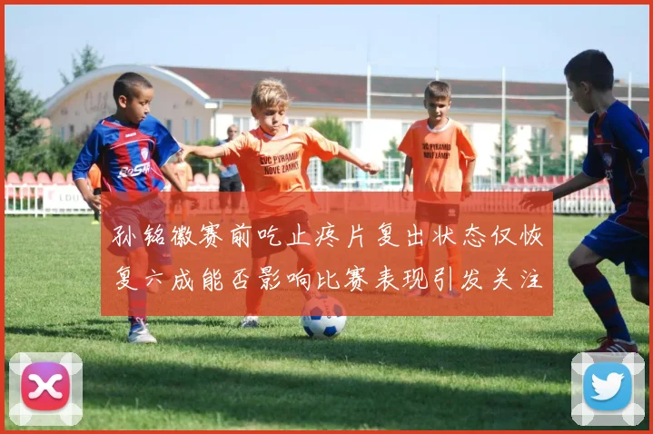 孙铭徽赛前吃止疼片复出状态仅恢复六成能否影响比赛表现引发关注