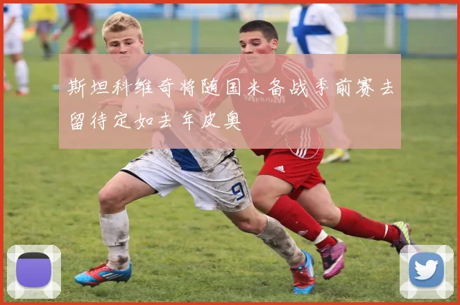 斯坦科维奇将随国米备战季前赛去留待定如去年皮奥