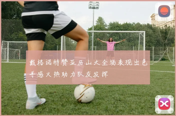 戴格诺特赞亚历山大全场表现出色手感火热助力队友发挥