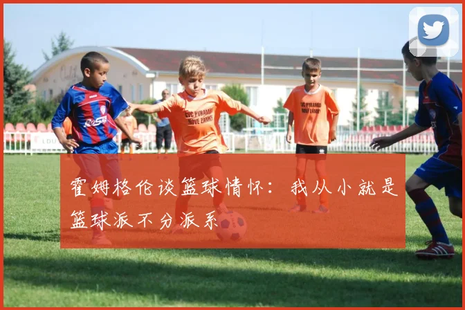 霍姆格伦谈篮球情怀：我从小就是篮球派不分派系