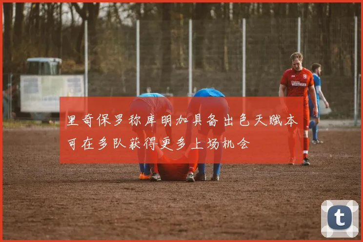 里奇保罗称库明加具备出色天赋本可在多队获得更多上场机会