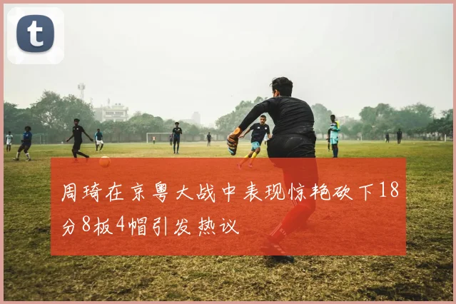 周琦在京粤大战中表现惊艳砍下18分8板4帽引发热议