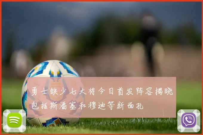 勇士缺少七大将今日首发阵容揭晓包括斯潘塞和穆迪等新面孔